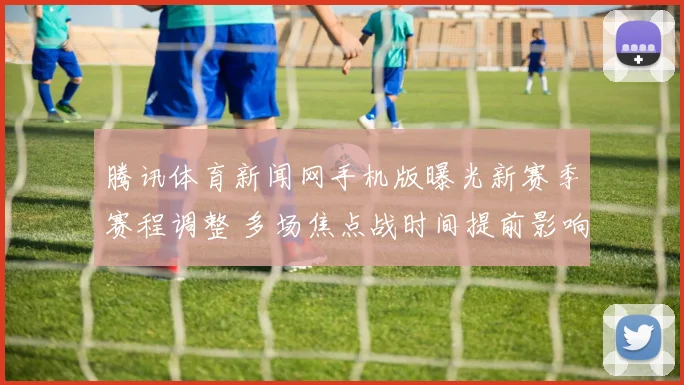 腾讯体育新闻网手机版曝光新赛季赛程调整 多场焦点战时间提前影响争冠走势