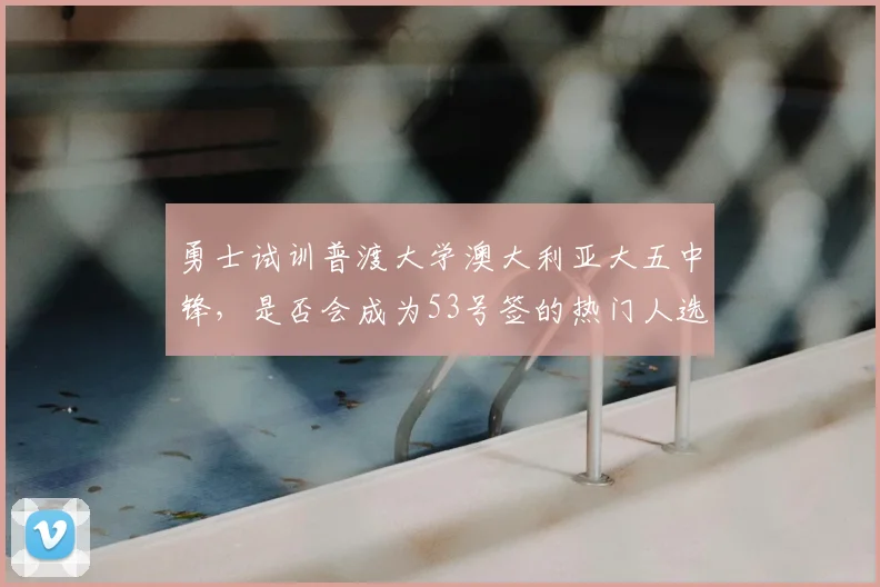 勇士试训普渡大学澳大利亚大五中锋，是否会成为53号签的热门人选？_奥斯卡·克拉夫_比赛_赛季