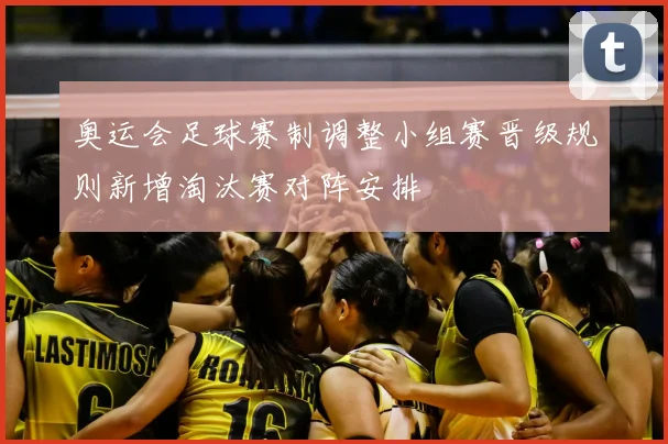 奥运会足球赛制调整小组赛晋级规则新增淘汰赛对阵安排