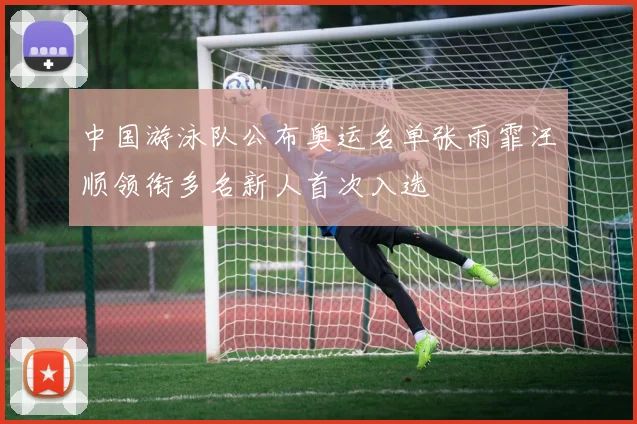 中国游泳队公布奥运名单张雨霏汪顺领衔多名新人首次入选
