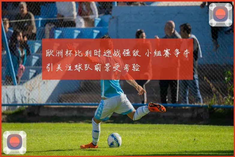 欧洲杯比利时迎战强敌 小组赛争夺引关注球队前景受考验