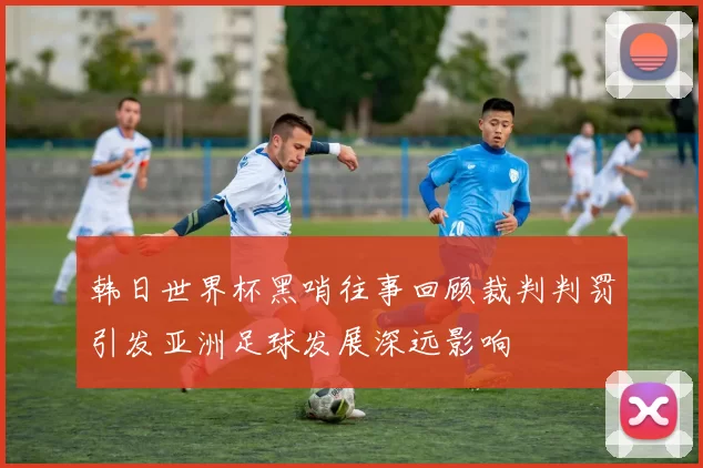 韩日世界杯黑哨往事回顾裁判判罚引发亚洲足球发展深远影响