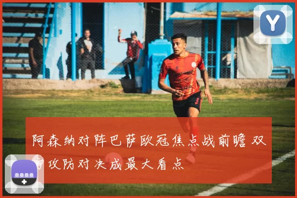 阿森纳对阵巴萨欧冠焦点战前瞻 双方攻防对决成最大看点