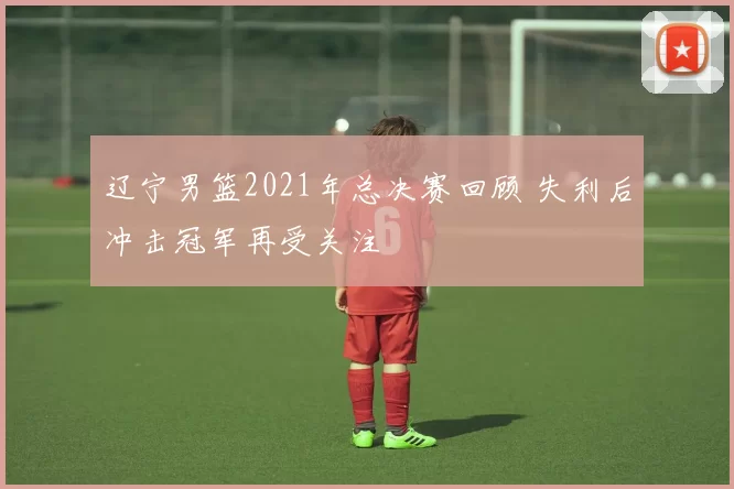 辽宁男篮2021年总决赛回顾 失利后冲击冠军再受关注