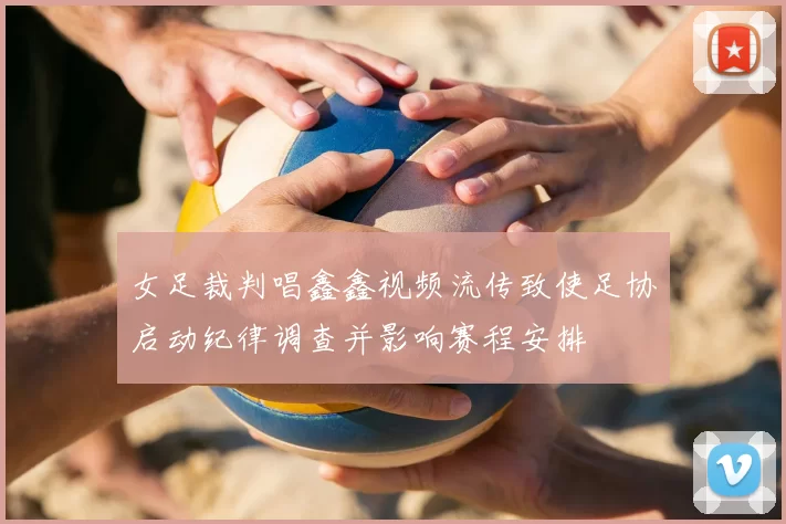 女足裁判唱鑫鑫视频流传致使足协启动纪律调查并影响赛程安排