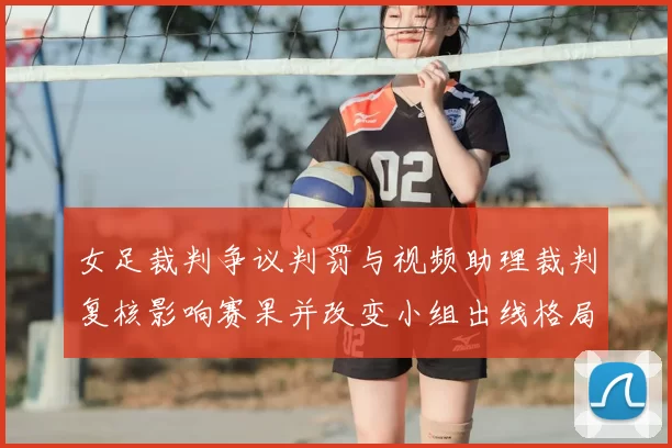 女足裁判争议判罚与视频助理裁判复核影响赛果并改变小组出线格局