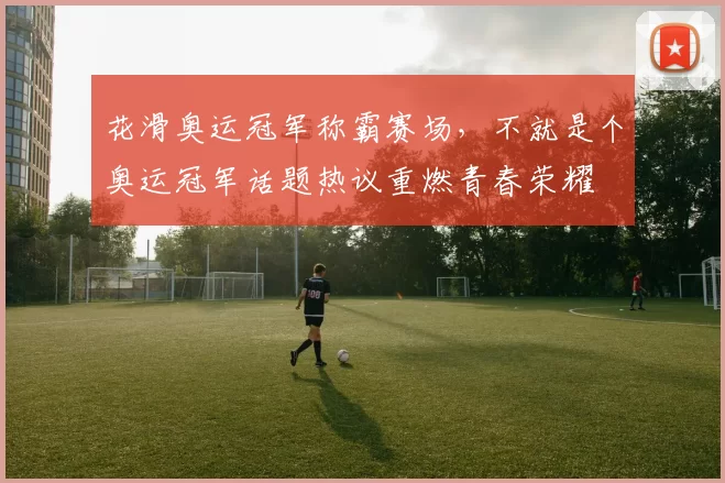 花滑奥运冠军称霸赛场，不就是个奥运冠军话题热议重燃青春荣耀