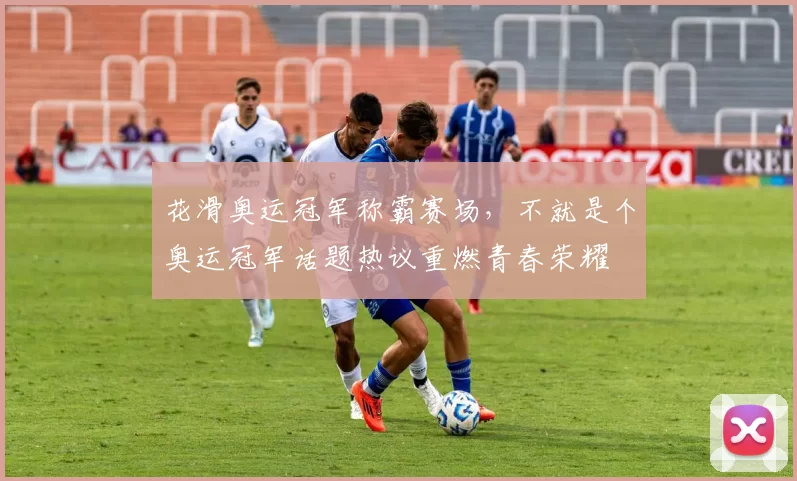 花滑奥运冠军称霸赛场，不就是个奥运冠军话题热议重燃青春荣耀