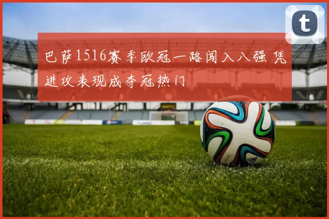 巴萨1516赛季欧冠一路闯入八强 凭进攻表现成夺冠热门