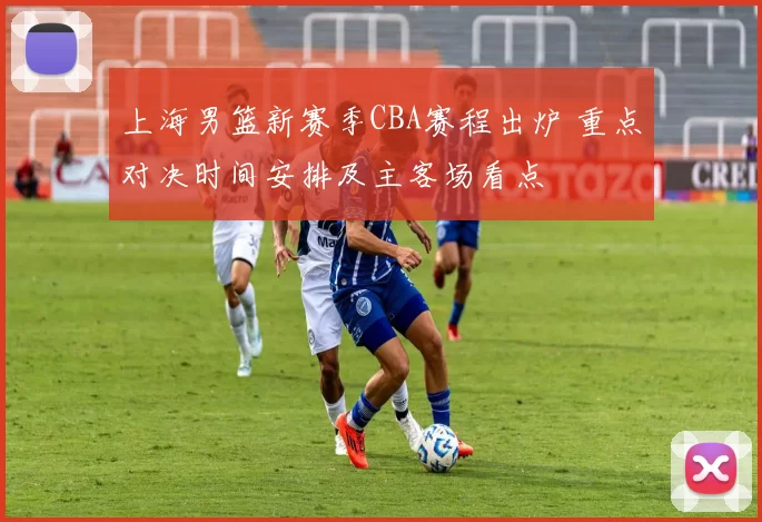 上海男篮新赛季CBA赛程出炉 重点对决时间安排及主客场看点