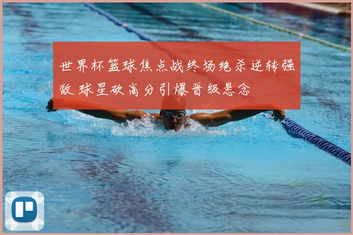 世界杯篮球焦点战终场绝杀逆转强敌 球星砍高分引爆晋级悬念