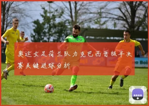 奥运女足荷兰队力克巴西晋级半决赛关键进球分析