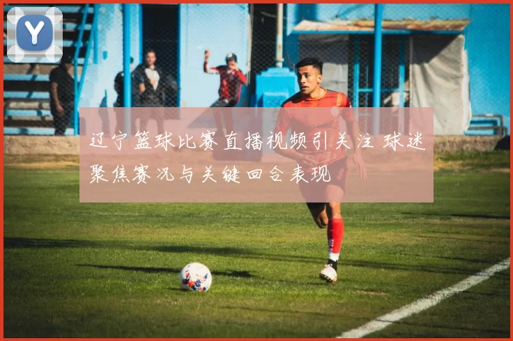 辽宁篮球比赛直播视频引关注 球迷聚焦赛况与关键回合表现