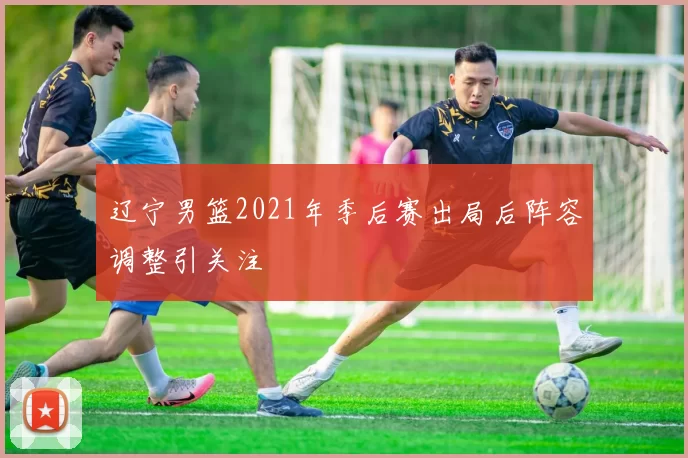 辽宁男篮2021年季后赛出局后阵容调整引关注