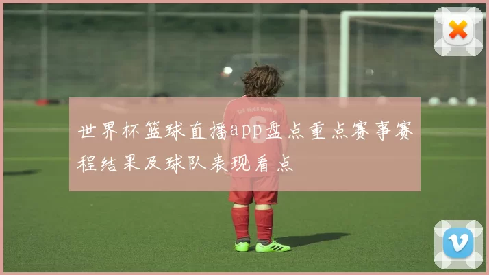 世界杯篮球直播app盘点重点赛事赛程结果及球队表现看点