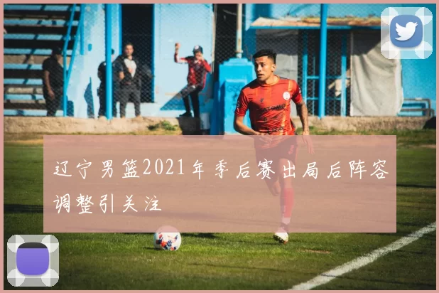 辽宁男篮2021年季后赛出局后阵容调整引关注