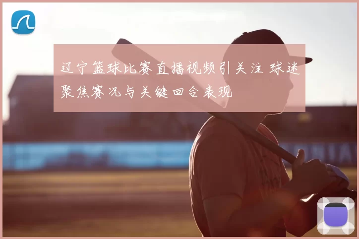 辽宁篮球比赛直播视频引关注 球迷聚焦赛况与关键回合表现