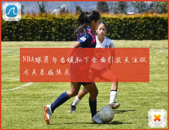 NBA球员与名媛私下会面引发关注双方关系成焦点