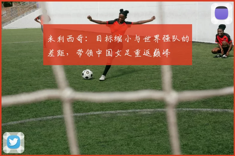 米利西奇：目标缩小与世界强队的差距，带领中国女足重返巅峰