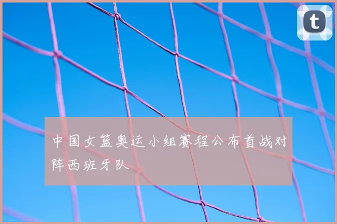 中国女篮奥运小组赛程公布首战对阵西班牙队