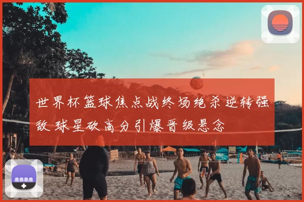 世界杯篮球焦点战终场绝杀逆转强敌 球星砍高分引爆晋级悬念