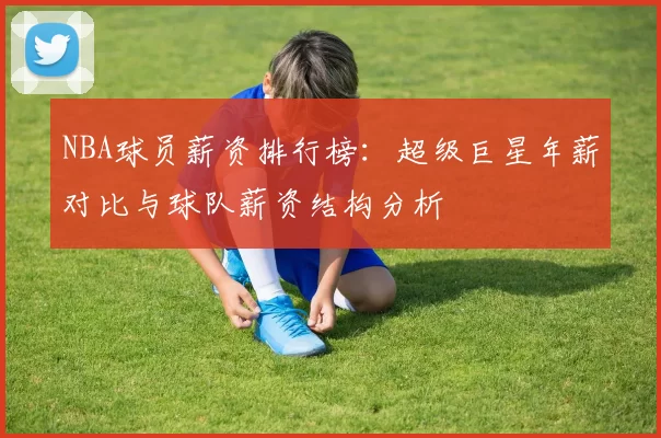 NBA球员薪资排行榜：超级巨星年薪对比与球队薪资结构分析