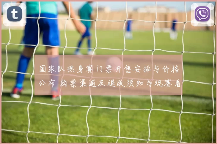 国家队热身赛门票开售安排与价格公布 购票渠道及退改须知与观赛看点