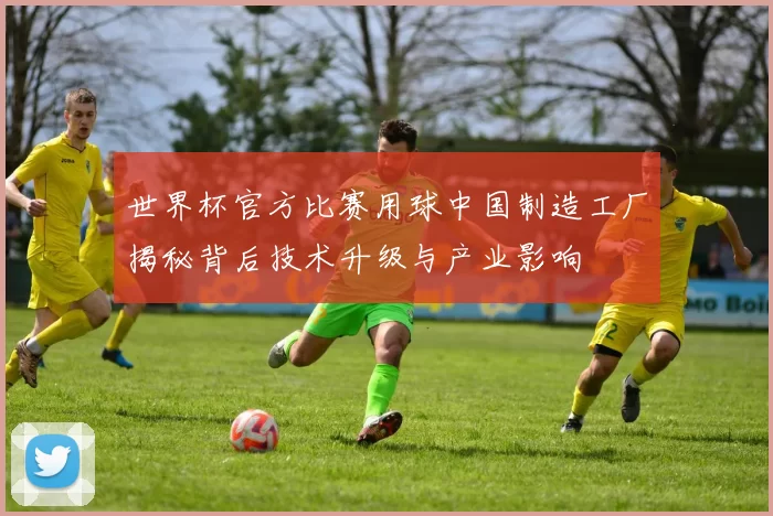 世界杯官方比赛用球中国制造工厂揭秘背后技术升级与产业影响