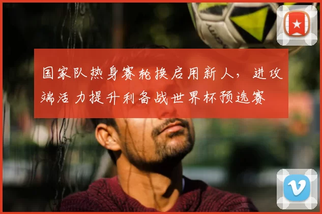 国家队热身赛轮换启用新人，进攻端活力提升利备战世界杯预选赛