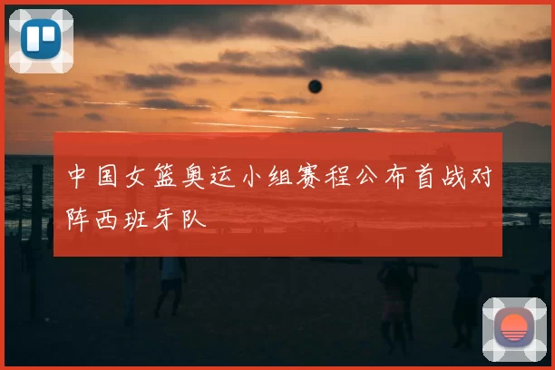 中国女篮奥运小组赛程公布首战对阵西班牙队