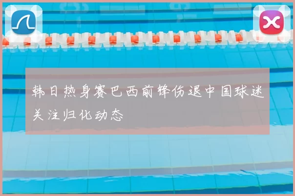 韩日热身赛巴西前锋伤退中国球迷关注归化动态