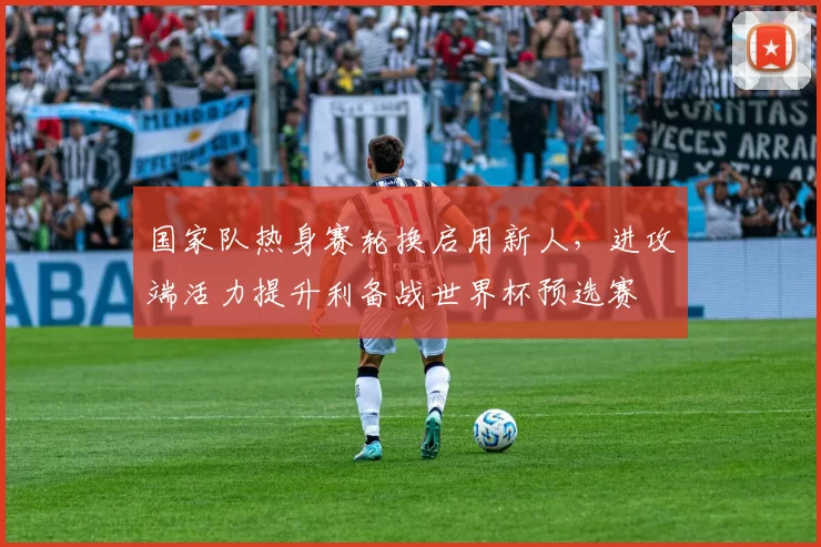 国家队热身赛轮换启用新人，进攻端活力提升利备战世界杯预选赛