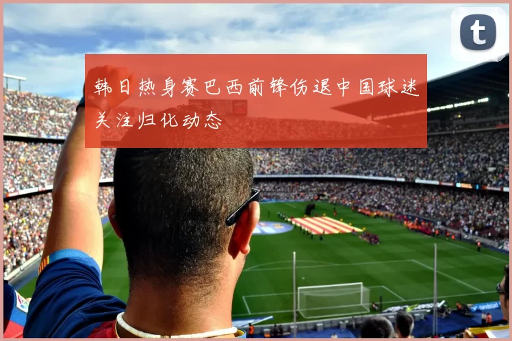 韩日热身赛巴西前锋伤退中国球迷关注归化动态