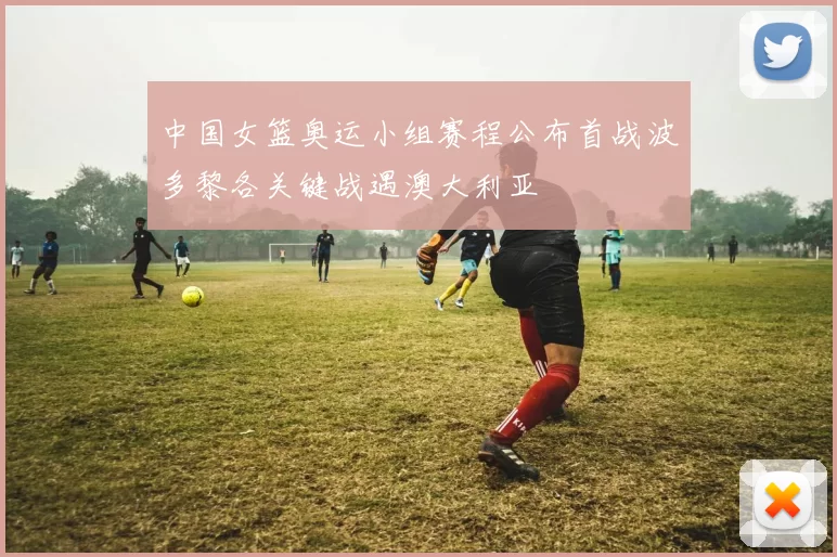 中国女篮奥运小组赛程公布首战波多黎各关键战遇澳大利亚