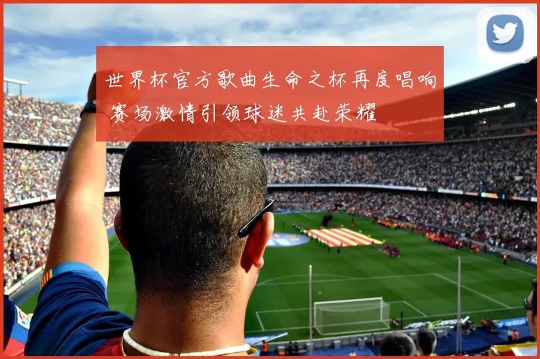 世界杯官方歌曲生命之杯再度唱响 赛场激情引领球迷共赴荣耀