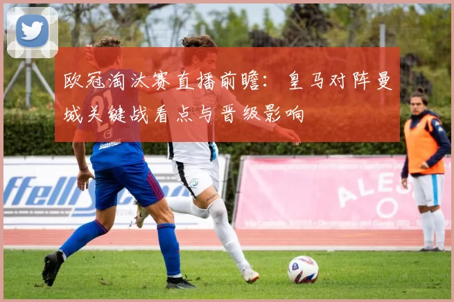 欧冠淘汰赛直播前瞻：皇马对阵曼城关键战看点与晋级影响