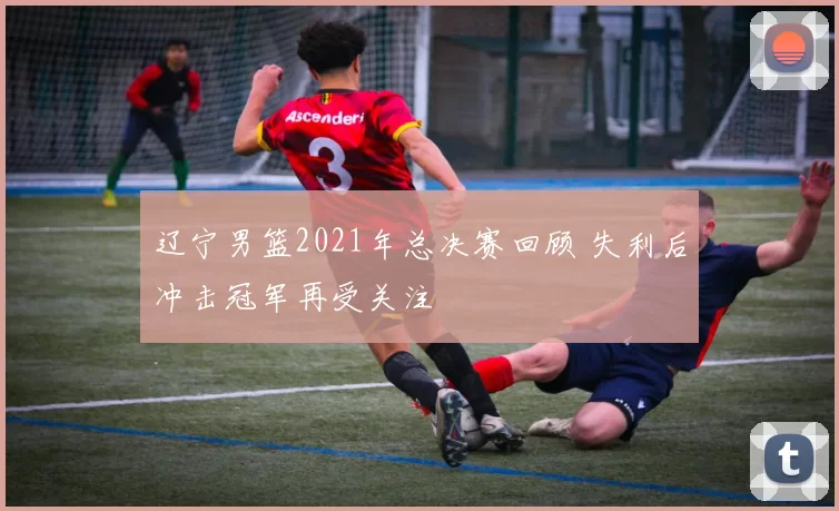辽宁男篮2021年总决赛回顾 失利后冲击冠军再受关注