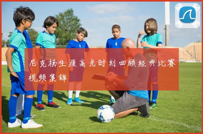 尼克杨生涯高光时刻回顾经典比赛视频集锦