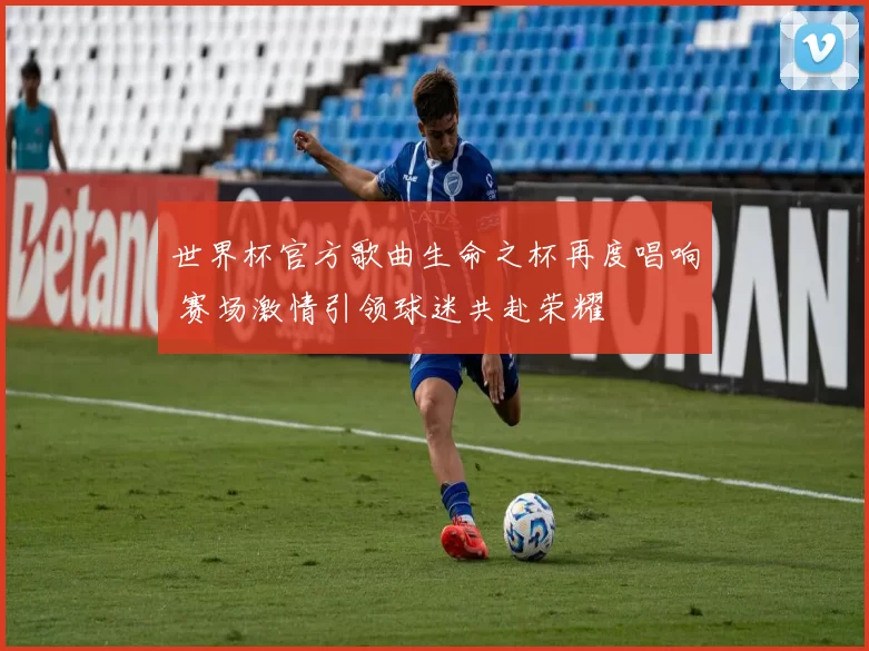 世界杯官方歌曲生命之杯再度唱响 赛场激情引领球迷共赴荣耀